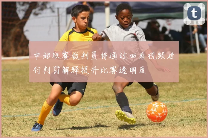 中超联赛裁判员将通过回看视频进行判罚解释提升比赛透明度