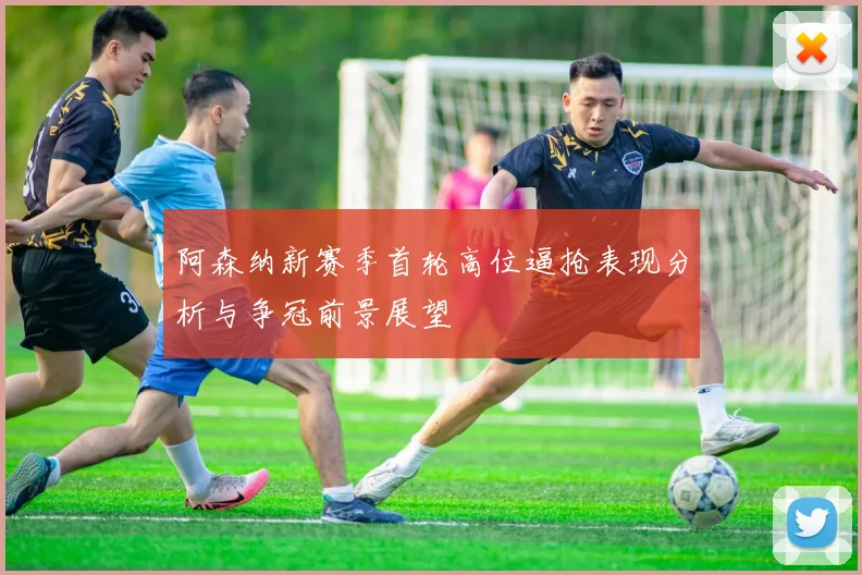 阿森纳新赛季首轮高位逼抢表现分析与争冠前景展望
