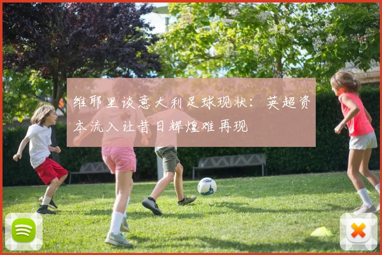 维耶里谈意大利足球现状:英超资本流入让昔日辉煌难再现