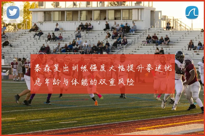 泰森复出训练强度大幅提升拳迷忧虑年龄与体能的双重风险
