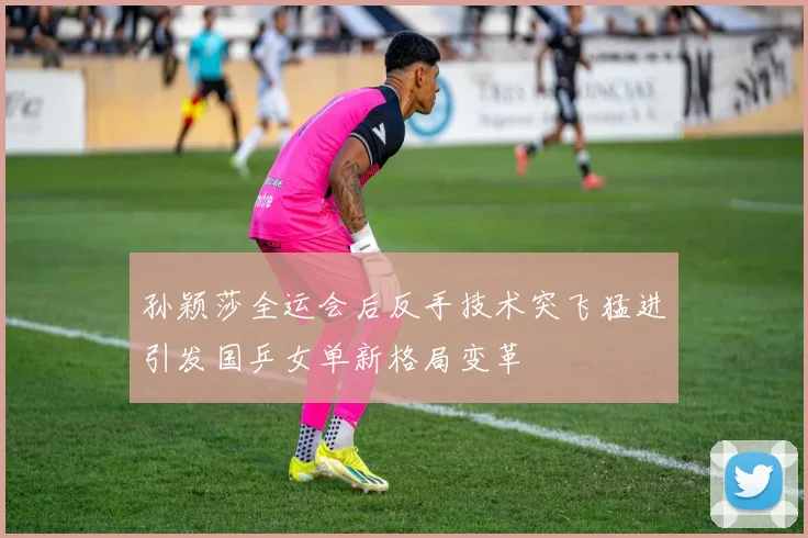 孙颖莎全运会后反手技术突飞猛进引发国乒女单新格局变革