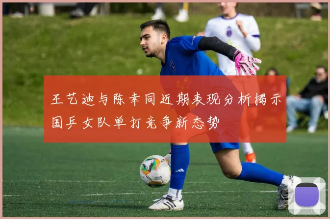 王艺迪与陈幸同近期表现分析揭示国乒女队单打竞争新态势