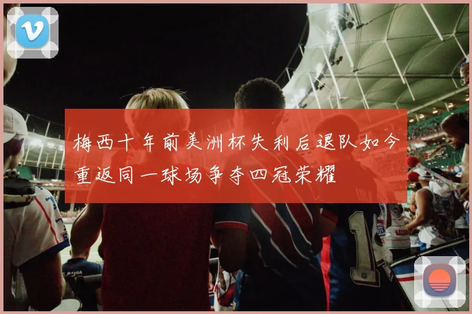 梅西十年前美洲杯失利后退队如今重返同一球场争夺四冠荣耀