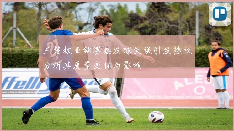 王楚钦亚锦赛接发球失误引发热议分析其质量变化与影响