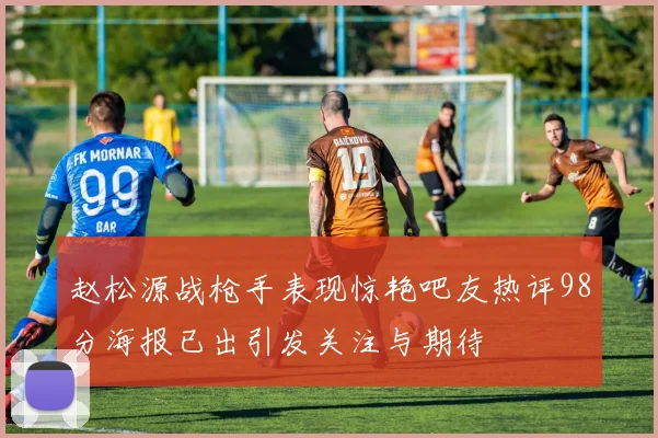 赵松源战枪手表现惊艳吧友热评98分海报已出引发关注与期待